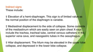 Indirect signs
These include:
† Elevation of a hemi-diaphragm. This sign is of limited value as
the normal position of the diaphragm is variable.
† Mediastinal displacement to the side of collapse. Some contents
of the mediastinum which are easily seen on plain chest X-rays
include the trachea, tracheal tube, central venous catheters in the
superior vena cava, and nasogastric tubes in the oesophagus.
† Hilar displacement. The hilum may be elevated in the upper lobe
collapse, and depressed in the lower lobe collapse.
 
