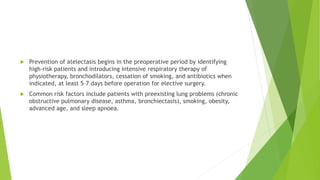  Prevention of atelectasis begins in the preoperative period by identifying
high-risk patients and introducing intensive respiratory therapy of
physiotherapy, bronchodilators, cessation of smoking, and antibiotics when
indicated, at least 5–7 days before operation for elective surgery.
 Common risk factors include patients with preexisting lung problems (chronic
obstructive pulmonary disease, asthma, bronchiectasis), smoking, obesity,
advanced age, and sleep apnoea.
 