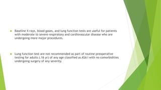  Baseline X-rays, blood gases, and lung function tests are useful for patients
with moderate to severe respiratory and cardiovascular disease who are
undergoing more major procedures.
 Lung function test are not recommended as part of routine preoperative
testing for adults (.16 yr) of any age classified as ASA I with no comorbidities
undergoing surgery of any severity.
 