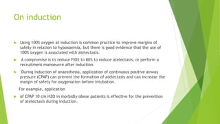 On induction
 Using 100% oxygen at induction is common practice to improve margins of
safety in relation to hypoxaemia, but there is good evidence that the use of
100% oxygen is associated with atelectasis.
 A compromise is to reduce FIO2 to 80% to reduce atelectasis, or perform a
recruitment manoeuvre after induction.
 During induction of anaesthesia, application of continuous positive airway
pressure (CPAP) can prevent the formation of atelectasis and can increase the
margin of safety for oxygenation before intubation.
For example, application
 of CPAP 10 cm H2O in morbidly obese patients is effective for the prevention
of atelectasis during induction.
 