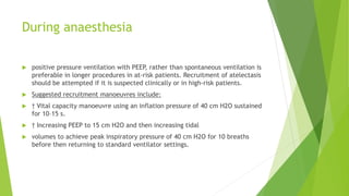 During anaesthesia
 positive pressure ventilation with PEEP, rather than spontaneous ventilation is
preferable in longer procedures in at-risk patients. Recruitment of atelectasis
should be attempted if it is suspected clinically or in high-risk patients.
 Suggested recruitment manoeuvres include:
 † Vital capacity manoeuvre using an inflation pressure of 40 cm H2O sustained
for 10–15 s.
 † Increasing PEEP to 15 cm H2O and then increasing tidal
 volumes to achieve peak inspiratory pressure of 40 cm H2O for 10 breaths
before then returning to standard ventilator settings.
 