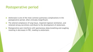 Postoperative period
 Atelectasis is one of the most common pulmonary complications in the
postoperative period, often clinically insignificant.
 The altered compliance of lung tissue, impaired regional ventilation, and
retained airway secretions contribute to the development of atelectasis.
 Postoperative pain interferes with spontaneous deep breathing and coughing
resulting in decreases in FRC, leading to atelectasis.
 