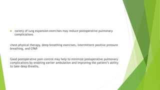  variety of lung expansion exercises may reduce postoperative pulmonary
complications
chest physical therapy, deep breathing exercises, intermittent positive pressure
breathing, and CPAP.
Good postoperative pain control may help to minimize postoperative pulmonary
complications by enabling earlier ambulation and improving the patient’s ability
to take deep Breaths.
 