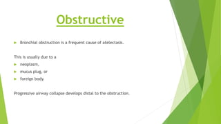 Obstructive
 Bronchial obstruction is a frequent cause of atelectasis.
This is usually due to a
 neoplasm,
 mucus plug, or
 foreign body.
Progressive airway collapse develops distal to the obstruction.
 