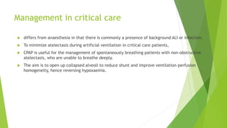 Management in critical care
 differs from anaesthesia in that there is commonly a presence of background ALI or infection.
 To minimize atelectasis during artificial ventilation in critical care patients,
 CPAP is useful for the management of spontaneously breathing patients with non-obstructive
atelectasis, who are unable to breathe deeply.
 The aim is to open up collapsed alveoli to reduce shunt and improve ventilation–perfusion
homogeneity, hence reversing hypoxaemia.
 