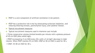  PEEP is a core component of artificial ventilation in ALI patient.
 PEEP has a protective role in ALI by attenuating surfactant depletion, and
reducing shearing stresses, parenchymal injury, and cytokine release.
 Typical recruitment measures
 Typical recruitment measures used in intensive care include
† Three consecutive volume-limited breaths per minute with a plateau pressure
of 45 cm H2O (also called sigh).
† PEEP increased by 5 cm H2O every 30 s with a 2 ml kg21 decrease in tidal
volume. When PEEP reaches 25 cm H2O, CPAP at 30 cm H2O is used for 30 s.
† CPAP: 35–40 cm H2O for 30 s.
 