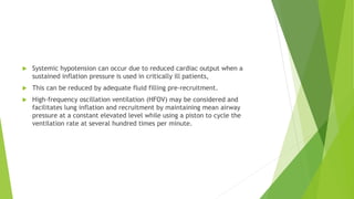  Systemic hypotension can occur due to reduced cardiac output when a
sustained inflation pressure is used in critically ill patients,
 This can be reduced by adequate fluid filling pre-recruitment.
 High-frequency oscillation ventilation (HFOV) may be considered and
facilitates lung inflation and recruitment by maintaining mean airway
pressure at a constant elevated level while using a piston to cycle the
ventilation rate at several hundred times per minute.
 