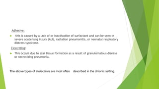 Adhesive:
 this is caused by a lack of or inactivation of surfactant and can be seen in
severe acute lung injury (ALI), radiation pneumonitis, or neonatal respiratory
distress syndrome.
Cicatrizing:
 This occurs due to scar tissue formation as a result of granulomatous disease
or necrotizing pneumonia.
The above types of atelectasis are most often described in the chronic setting.
 