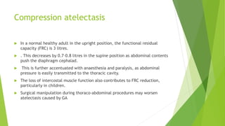 Compression atelectasis
 In a normal healthy adult in the upright position, the functional residual
capacity (FRC) is 3 litres.
 . This decreases by 0.7–0.8 litres in the supine position as abdominal contents
push the diaphragm cephalad.
 This is further accentuated with anaesthesia and paralysis, as abdominal
pressure is easily transmitted to the thoracic cavity.
 The loss of intercostal muscle function also contributes to FRC reduction,
particularly in children.
 Surgical manipulation during thoraco-abdominal procedures may worsen
atelectasis caused by GA
 