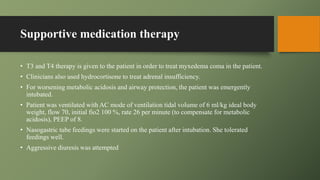 Supportive medication therapy
• T3 and T4 therapy is given to the patient in order to treat myxedema coma in the patient.
• Clinicians also used hydrocortisone to treat adrenal insufficiency.
• For worsening metabolic acidosis and airway protection, the patient was emergently
intubated.
• Patient was ventilated with AC mode of ventilation tidal volume of 6 ml/kg ideal body
weight, flow 70, initial fio2 100 %, rate 26 per minute (to compensate for metabolic
acidosis), PEEP of 8.
• Nasogastric tube feedings were started on the patient after intubation. She tolerated
feedings well.
• Aggressive diuresis was attempted
 