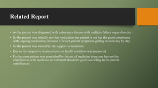 Related Report
• As the patient was diagnosed with pulmonary disease with multiple failure organ disorder.
• So the patient was initially provide medication but patient is not has the good compliance
with ongoing medication, because of which patient symptoms getting worsen day by day.
• So the patient was treated by the supportive treatment.
• Due to the supportive treatment patient health condition was improved.
• Furthermore patient was prescribed by the no. of medicine so patient has not the
compliances with medicine so treatment should be given according to the patient
compliances
 