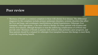 Peer review
• Shortness of breath is a common complaint in those with chronic liver disease. The differential
diagnosis for this complaint includes primary pulmonary disorders, systemic disorders that affect
the liver and lungs, and extrahepatic manifestations of portal hypertension. Orthotopic liver
transplant, when appropriate, is the most effective therapy for many patients with dyspnea and
chronic liver disease, although therapies to treat the underlying complications of cirrhosis may
provide relief. Shortness of breath in patients with cirrhosis often portends a poor prognosis, and
these patients should be evaluated for orthotopic liver transplant because this therapy is most likely
to provide long-lasting benefit.
 