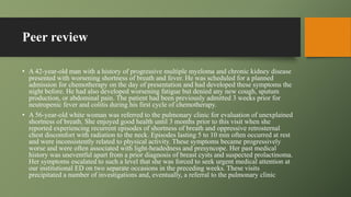 Peer review
• A 42-year-old man with a history of progressive multiple myeloma and chronic kidney disease
presented with worsening shortness of breath and fever. He was scheduled for a planned
admission for chemotherapy on the day of presentation and had developed these symptoms the
night before. He had also developed worsening fatigue but denied any new cough, sputum
production, or abdominal pain. The patient had been previously admitted 3 weeks prior for
neutropenic fever and colitis during his first cycle of chemotherapy.
• A 56-year-old white woman was referred to the pulmonary clinic for evaluation of unexplained
shortness of breath. She enjoyed good health until 3 months prior to this visit when she
reported experiencing recurrent episodes of shortness of breath and oppressive retrosternal
chest discomfort with radiation to the neck. Episodes lasting 5 to 10 min often occurred at rest
and were inconsistently related to physical activity. These symptoms became progressively
worse and were often associated with light-headedness and presyncope. Her past medical
history was uneventful apart from a prior diagnosis of breast cysts and suspected prolactinoma.
Her symptoms escalated to such a level that she was forced to seek urgent medical attention at
our institutional ED on two separate occasions in the preceding weeks. These visits
precipitated a number of investigations and, eventually, a referral to the pulmonary clinic
 
