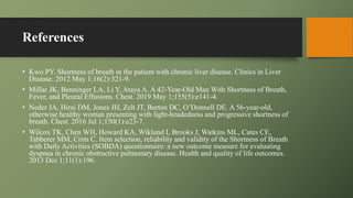 References
• Kwo PY. Shortness of breath in the patient with chronic liver disease. Clinics in Liver
Disease. 2012 May 1;16(2):321-9.
• Millar JK, Benninger LA, Li Y, Ataya A. A 42-Year-Old Man With Shortness of Breath,
Fever, and Pleural Effusions. Chest. 2019 May 1;155(5):e141-4.
• Neder JA, Hirai DM, Jones JH, Zelt JT, Berton DC, O’Donnell DE. A 56-year-old,
otherwise healthy woman presenting with light-headedness and progressive shortness of
breath. Chest. 2016 Jul 1;150(1):e23-7.
• Wilcox TK, Chen WH, Howard KA, Wiklund I, Brooks J, Watkins ML, Cates CE,
Tabberer MM, Crim C. Item selection, reliability and validity of the Shortness of Breath
with Daily Activities (SOBDA) questionnaire: a new outcome measure for evaluating
dyspnea in chronic obstructive pulmonary disease. Health and quality of life outcomes.
2013 Dec 1;11(1):196.
 
