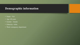 Demographic information
• Name – NA
• Age- 60 years
• Gender – female
• Ethnicity- white
• Ward- emergency department
 