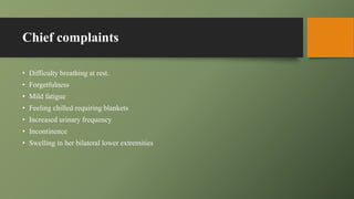 Chief complaints
• Difficulty breathing at rest.
• Forgetfulness
• Mild fatigue
• Feeling chilled requiring blankets
• Increased urinary frequency
• Incontinence
• Swelling in her bilateral lower extremities
 