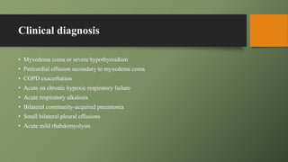 Clinical diagnosis
• Myxedema coma or severe hypothyroidism
• Pericardial effusion secondary to myxedema coma
• COPD exacerbation
• Acute on chronic hypoxic respiratory failure
• Acute respiratory alkalosis
• Bilateral community-acquired pneumonia
• Small bilateral pleural effusions
• Acute mild rhabdomyolysis
 