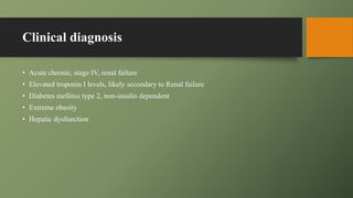 Clinical diagnosis
• Acute chronic, stage IV, renal failure
• Elevated troponin I levels, likely secondary to Renal failure
• Diabetes mellitus type 2, non-insulin dependent
• Extreme obesity
• Hepatic dysfunction
 