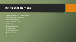Differential diagnosis
• Acute on chronic COPD exacerbation
• Acute on chronic renal failure
• Bacterial pneumonia
• Congestive heart failure
• NSTEMI
• Pericardial effusion
• Hypothyroidism
• Influenza pneumonia
• Pulmonary edema
• Pulmonary embolism
 