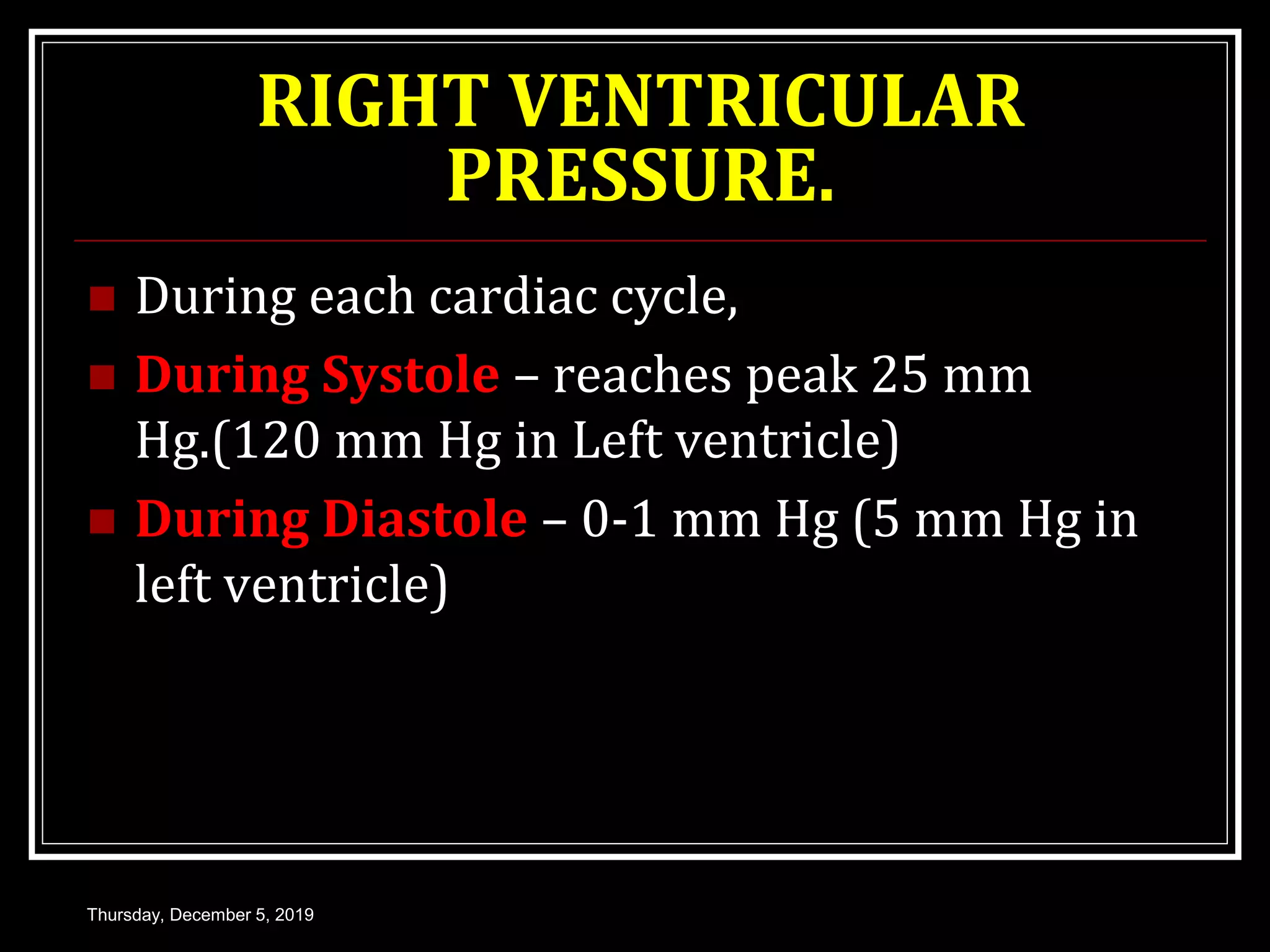 RIGHT VENTRICULAR
PRESSURE.
 During each cardiac cycle,
 During Systole – reaches peak 25 mm
Hg.(120 mm Hg in Left ventricle)
 During Diastole – 0-1 mm Hg (5 mm Hg in
left ventricle)
Thursday, December 5, 2019
 