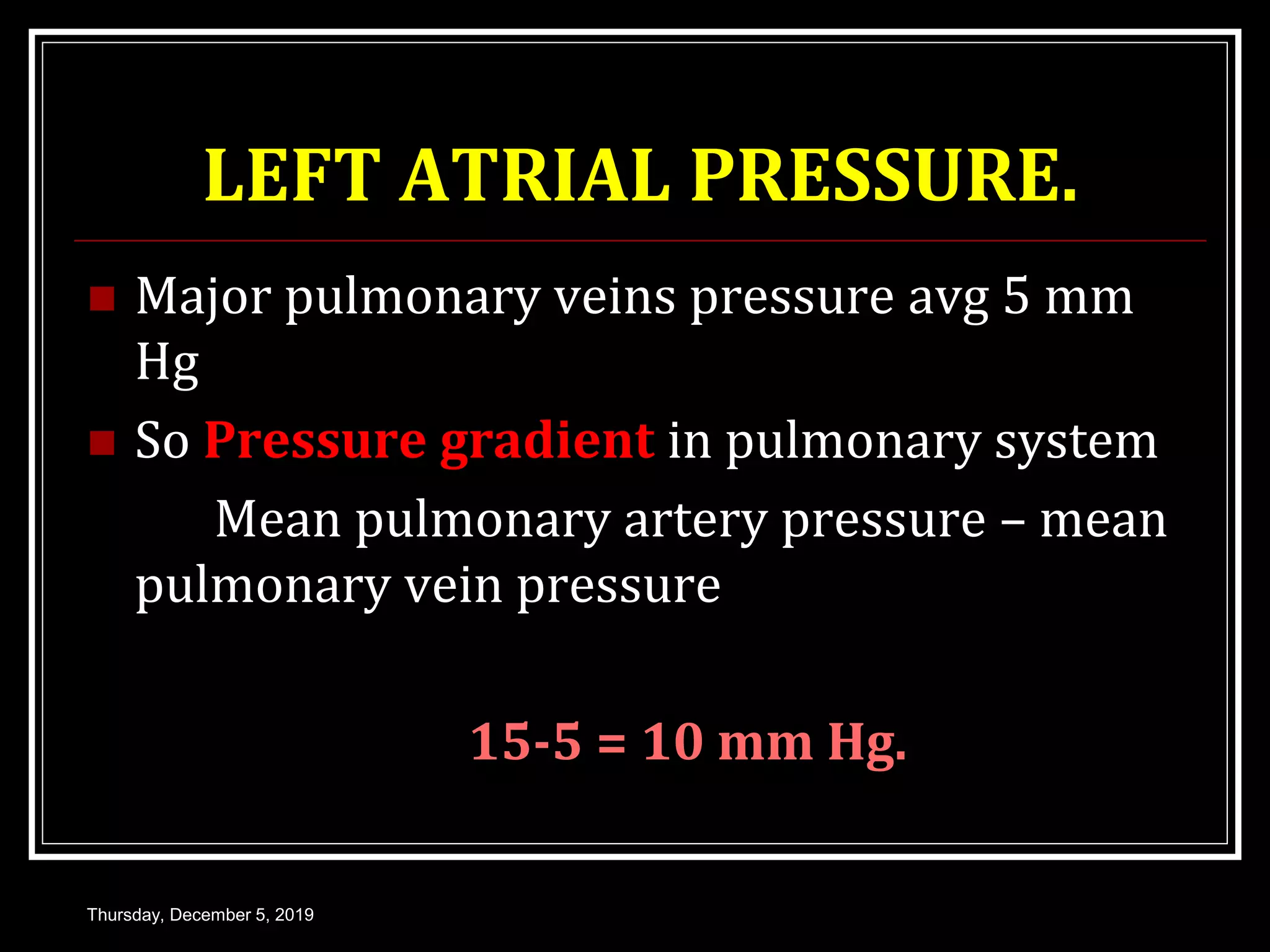 LEFT ATRIAL PRESSURE.
 Major pulmonary veins pressure avg 5 mm
Hg
 So Pressure gradient in pulmonary system
Mean pulmonary artery pressure – mean
pulmonary vein pressure
15-5 = 10 mm Hg.
Thursday, December 5, 2019
 