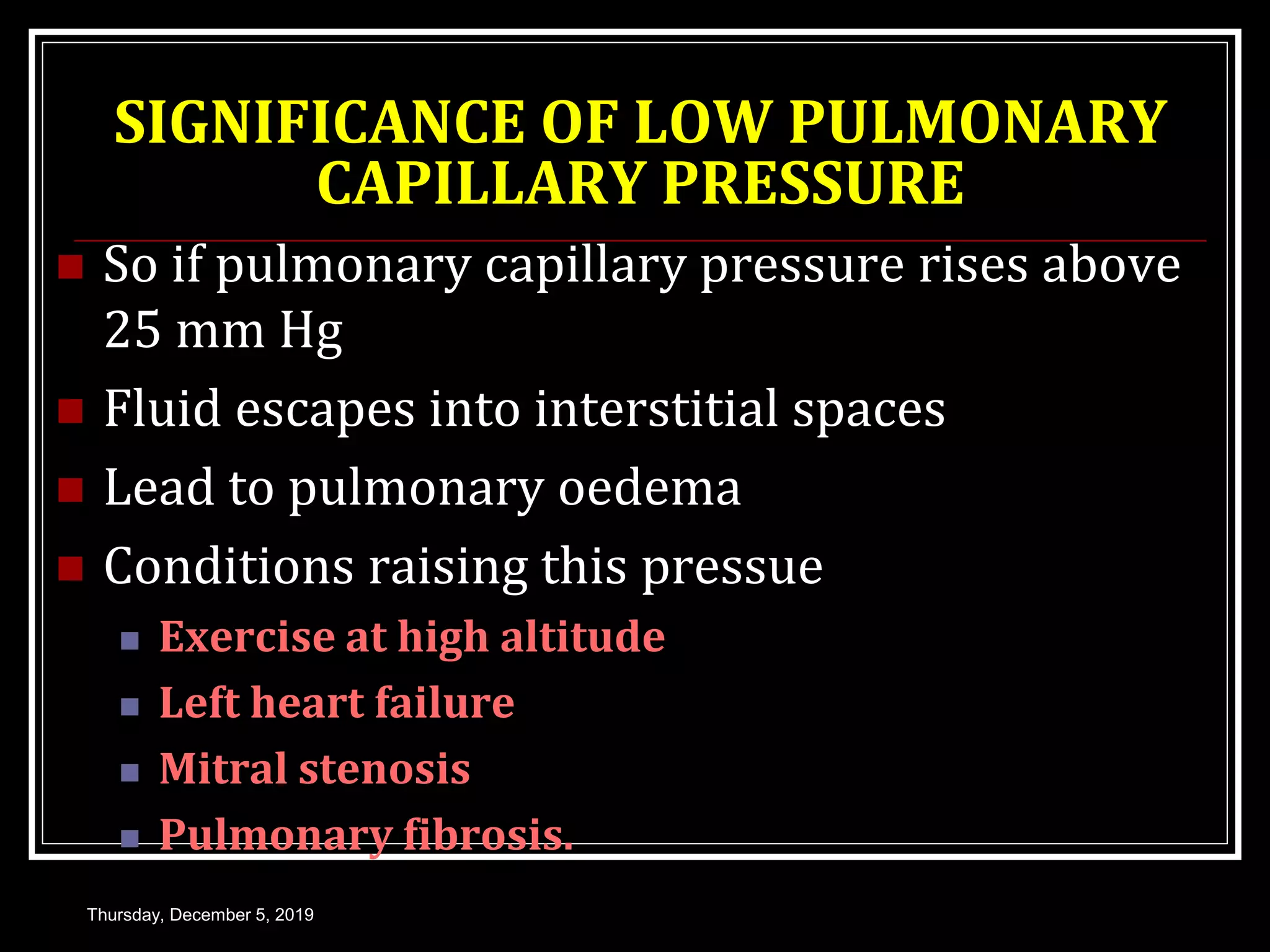 SIGNIFICANCE OF LOW PULMONARY
CAPILLARY PRESSURE
 So if pulmonary capillary pressure rises above
25 mm Hg
 Fluid escapes into interstitial spaces
 Lead to pulmonary oedema
 Conditions raising this pressue
 Exercise at high altitude
 Left heart failure
 Mitral stenosis
 Pulmonary fibrosis.
Thursday, December 5, 2019
 