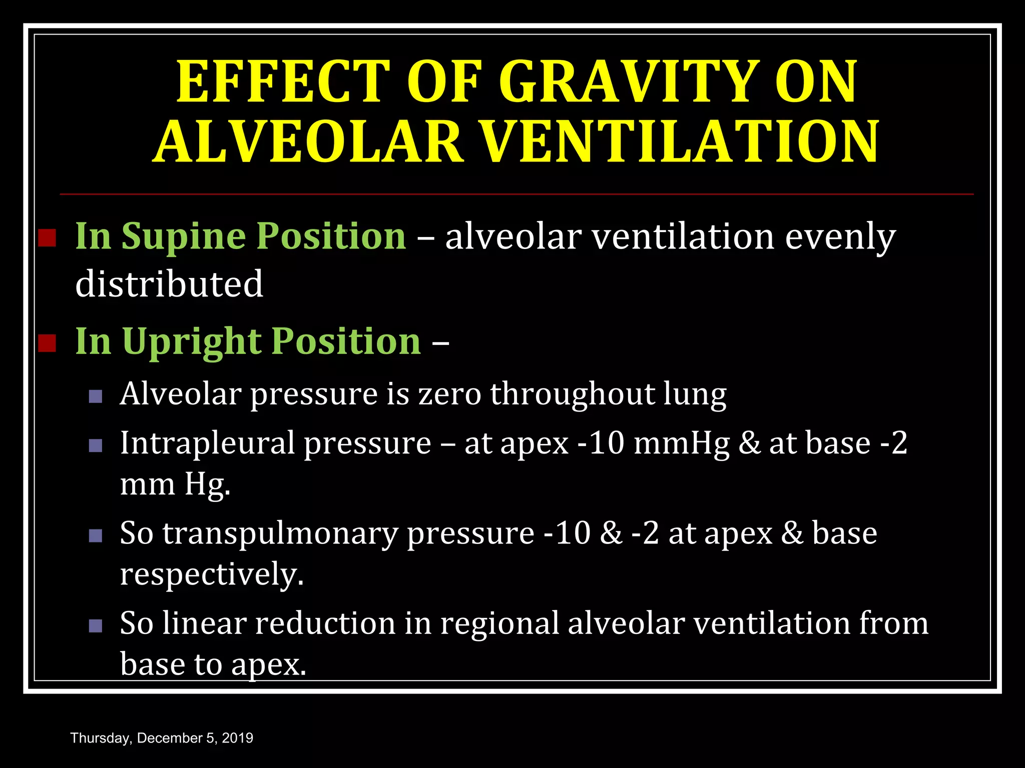 EFFECT OF GRAVITY ON
ALVEOLAR VENTILATION
 In Supine Position – alveolar ventilation evenly
distributed
 In Upright Position –
 Alveolar pressure is zero throughout lung
 Intrapleural pressure – at apex -10 mmHg & at base -2
mm Hg.
 So transpulmonary pressure -10 & -2 at apex & base
respectively.
 So linear reduction in regional alveolar ventilation from
base to apex.
Thursday, December 5, 2019
 