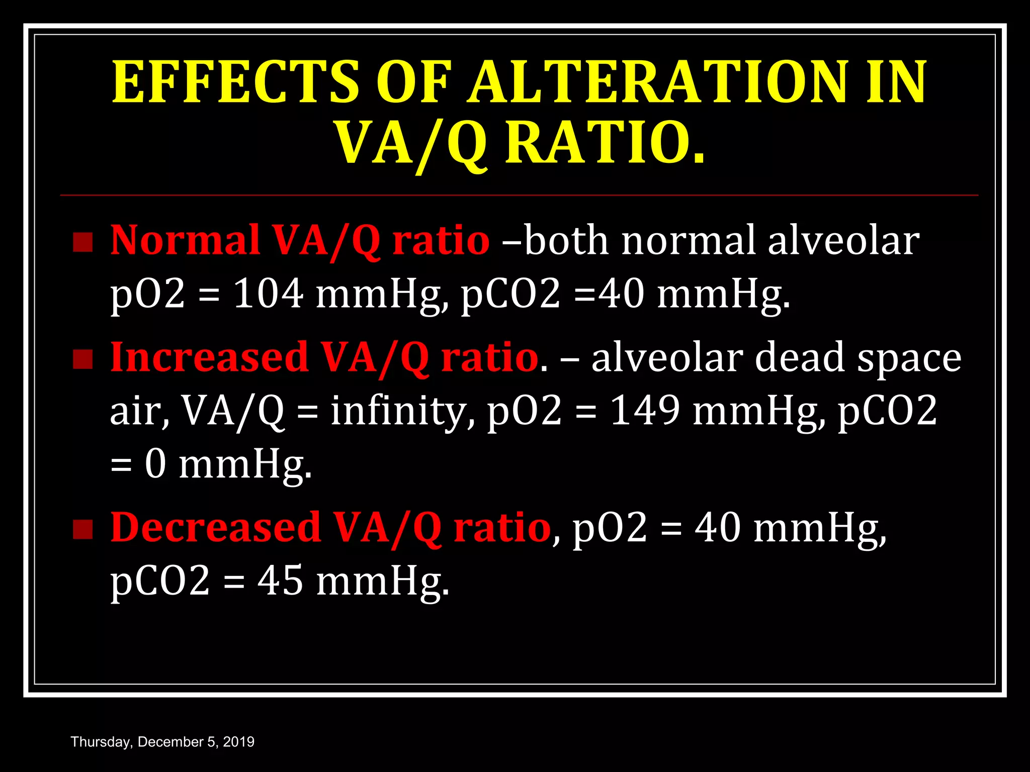 EFFECTS OF ALTERATION IN
VA/Q RATIO.
 Normal VA/Q ratio –both normal alveolar
pO2 = 104 mmHg, pCO2 =40 mmHg.
 Increased VA/Q ratio. – alveolar dead space
air, VA/Q = infinity, pO2 = 149 mmHg, pCO2
= 0 mmHg.
 Decreased VA/Q ratio, pO2 = 40 mmHg,
pCO2 = 45 mmHg.
Thursday, December 5, 2019
 