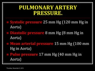 PULMONARY ARTERY
PRESSURE.
 Systolic pressure 25 mm Hg (120 mm Hg in
Aorta)
 Diastolic pressure 8 mm Hg (8 mm Hg in
Aorta)
 Mean arterial pressure 15 mm Hg (100 mm
Hg in Aorta)
 Pulse pressure 17 mm Hg (40 mm Hg in
Aorta)
Thursday, December 5, 2019
 