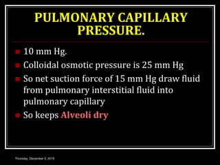 PULMONARY CAPILLARY
PRESSURE.
 10 mm Hg.
 Colloidal osmotic pressure is 25 mm Hg
 So net suction force of 15 mm Hg draw fluid
from pulmonary interstitial fluid into
pulmonary capillary
 So keeps Alveoli dry
Thursday, December 5, 2019
 