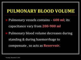 PULMONARY BLOOD VOLUME
 Pulmonary vessels contains – 600 ml; its
capacitance vary from 200-900 ml
 Pulmonary blood volume decreases during
standing & during haemorrhage to
compensate , so acts as Reservoir.
Thursday, December 5, 2019
 