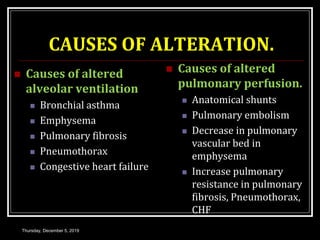CAUSES OF ALTERATION.
 Causes of altered
alveolar ventilation
 Bronchial asthma
 Emphysema
 Pulmonary fibrosis
 Pneumothorax
 Congestive heart failure
 Causes of altered
pulmonary perfusion.
 Anatomical shunts
 Pulmonary embolism
 Decrease in pulmonary
vascular bed in
emphysema
 Increase pulmonary
resistance in pulmonary
fibrosis, Pneumothorax,
CHF
Thursday, December 5, 2019
 