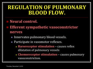 REGULATION OF PULMONARY
BLOOD FLOW.
 Neural control.
 Efferent sympathetic vasoconstrictor
nerves
 Innervates pulmonary blood vessels.
 Participate in vasomotor reflexes.
 Baroreceptor stimulation – causes reflex
dilatation of pulmonary vessels
 Chemoreceptor stimulation – causes pulmonary
vasoconstriction.
Thursday, December 5, 2019
 