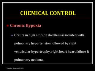 CHEMICAL CONTROL
 Chronic Hypoxia
 Occurs in high altitude dwellers associated with
pulmonary hypertension followed by right
ventricular hypertrophy, right heart heart failure &
pulmonary oedema.
Thursday, December 5, 2019
 