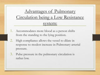 Advantages of Pulmonary
Circulation being a Low Resistance
system:
1. Accommodates more blood as a person shifts
from the standing to the lying position.
2. High compliance allows the vessel to dilate in
response to modest increase in Pulmonary arterial
pressure.
3. Pulse pressure in the pulmonary circulation is
rather low.
 