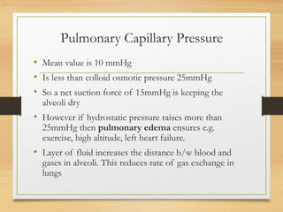 Pulmonary Capillary Pressure
• Mean value is 10 mmHg
• Is less than colloid osmotic pressure 25mmHg
• So a net suction force of 15mmHg is keeping the
alveoli dry
• However if hydrostatic pressure raises more than
25mmHg then pulmonary edema ensures e.g.
exercise, high altitude, left heart failure.
• Layer of fluid increases the distance b/w blood and
gases in alveoli. This reduces rate of gas exchange in
lungs
 