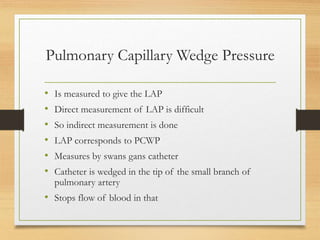 Pulmonary Capillary Wedge Pressure
• Is measured to give the LAP
• Direct measurement of LAP is difficult
• So indirect measurement is done
• LAP corresponds to PCWP
• Measures by swans gans catheter
• Catheter is wedged in the tip of the small branch of
pulmonary artery
• Stops flow of blood in that
 
