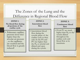 The Zones of the Lung and the
Difference in Regional Blood Flow
ZONE 1:
No blood flow during
all portions of the
cardiac cycle
• Pulmonary capillary
pressure never rises
higher than the
alveolar air pressure
, so the capillaries
are crushed and the
blood flow is greatly
reduced!
ZONE 2:
Intermittent blood
flow
• Intermittent blood
flow during the
systolic phase of the
cardiac cycle as then
only do the PA and
PV rise higher than
the Pa, so arterial end
dilated and open
during the systole.
ZONE 3:
Continuous blood
flow
• PA & PV are much
higher than Pa, so the
vessels dilated
throughout the
cardiac cycle and
blood flow at its
maximum.
 