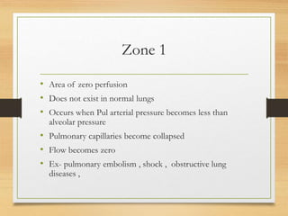 Zone 1
• Area of zero perfusion
• Does not exist in normal lungs
• Occurs when Pul arterial pressure becomes less than
alveolar pressure
• Pulmonary capillaries become collapsed
• Flow becomes zero
• Ex- pulmonary embolism , shock , obstructive lung
diseases ,
 