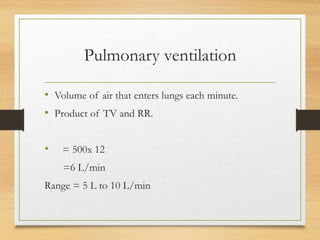 Pulmonary ventilation
• Volume of air that enters lungs each minute.
• Product of TV and RR.
• = 500x 12
=6 L/min
Range = 5 L to 10 L/min
 