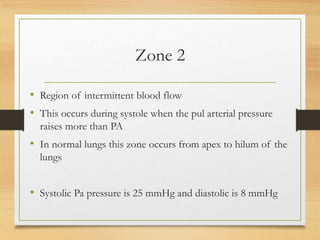 Zone 2
• Region of intermittent blood flow
• This occurs during systole when the pul arterial pressure
raises more than PA
• In normal lungs this zone occurs from apex to hilum of the
lungs
• Systolic Pa pressure is 25 mmHg and diastolic is 8 mmHg
 