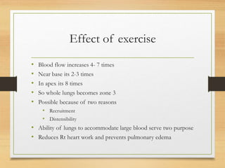Effect of exercise
• Blood flow increases 4- 7 times
• Near base its 2-3 times
• In apex its 8 times
• So whole lungs becomes zone 3
• Possible because of two reasons
• Recruitment
• Distensibility
• Ability of lungs to accommodate large blood serve two purpose
• Reduces Rt heart work and prevents pulmonary edema
 