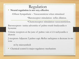 Regulation
• Neural regulation is not very effective
-Effrent Sympathatic – Vasoconstrictor when stimulated
*Baroreceptor stimulation- reflex dilation.
*Chemoreceptor stimulation-vasoconstriction.
Baroreceptors- tunica adventitia of pulmo trunk-bradycardia n
hyotentn
Volume receptors-at the junc of pulmo vain n LA-tachycardia n
diuresis
J receptors-Adjacent 2 pulmo capi.-Reflex tachypnea n decrease in ms
tone .
sti by microemboli
• Chemical control is major regulatory mechanism
 