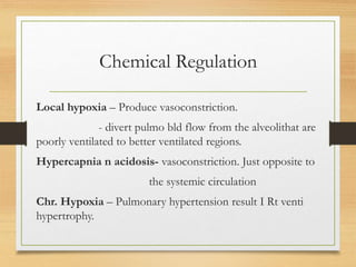 Chemical Regulation
Local hypoxia – Produce vasoconstriction.
- divert pulmo bld flow from the alveolithat are
poorly ventilated to better ventilated regions.
Hypercapnia n acidosis- vasoconstriction. Just opposite to
the systemic circulation
Chr. Hypoxia – Pulmonary hypertension result I Rt venti
hypertrophy.
 