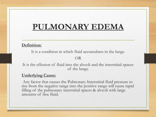 PULMONARY EDEMA
Definition:
It is a condition in which fluid accumulates in the lungs.
OR
It is the effusion of fluid into the alveoli and the interstitial spaces
of the lungs.
Underlying Cause:
Any factor that causes the Pulmonary Interstitial fluid pressure to
rise from the negative range into the positive range will cause rapid
filling of the pulmonary interstitial spaces & alveoli with large
amounts of free fluid.
 