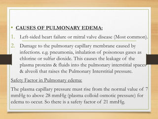 • CAUSES OF PULMONARY EDEMA:
1. Left-sided heart failure or mitral valve disease (Most common).
2. Damage to the pulmonary capillary membrane caused by
infections. e.g. pneumonia, inhalation of poisonous gases as
chlorine or sulfur dioxide. This causes the leakage of the
plasma proteins & fluids into the pulmonary interstitial spaces
& alveoli that raises the Pulmonary Interstitial pressure.
Safety Factor in Pulmonary edema:
The plasma capillary pressure must rise from the normal value of 7
mmHg to above 28 mmHg (plasma colloid osmotic pressure) for
edema to occur. So there is a safety factor of 21 mmHg.
 