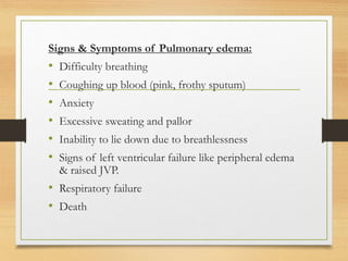 Signs & Symptoms of Pulmonary edema:
• Difficulty breathing
• Coughing up blood (pink, frothy sputum)
• Anxiety
• Excessive sweating and pallor
• Inability to lie down due to breathlessness
• Signs of left ventricular failure like peripheral edema
& raised JVP.
• Respiratory failure
• Death
 