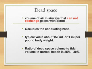 Dead space
• volume of air in airways that can not
exchange gases with blood .
• Occupies the conducting zone.
• typical value about 150 ml or 1 ml per
pound body weight.
• Ratio of dead space volume to tidal
volume in normal health is 25% - 30%.
 