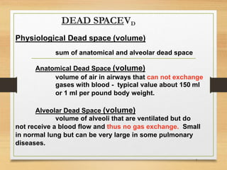 DEAD SPACEVD
7
Physiological Dead space (volume)
sum of anatomical and alveolar dead space
Anatomical Dead Space (volume)
volume of air in airways that can not exchange
gases with blood - typical value about 150 ml
or 1 ml per pound body weight.
Alveolar Dead Space (volume)
volume of alveoli that are ventilated but do
not receive a blood flow and thus no gas exchange. Small
in normal lung but can be very large in some pulmonary
diseases.
 