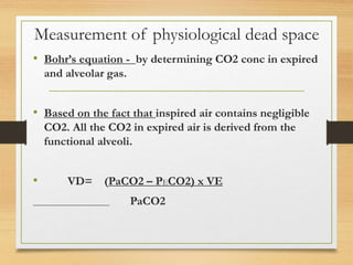 Measurement of physiological dead space
• Bohr’s equation - by determining CO2 conc in expired
and alveolar gas.
• Based on the fact that inspired air contains negligible
CO2. All the CO2 in expired air is derived from the
functional alveoli.
• VD= (PaCO2 – PECO2) x VE
PaCO2
 